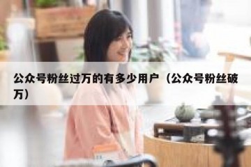 公众号粉丝过万的有多少用户（公众号粉丝破万）