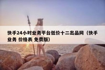 快手24小时业务平台低价十二出品网（快手业务 价格表 免费版）