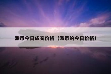 派币今日成交价格（派币的今日价格）
