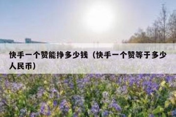 快手一个赞能挣多少钱（快手一个赞等于多少人民币）