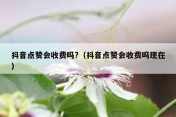 抖音点赞会收费吗?（抖音点赞会收费吗现在）
