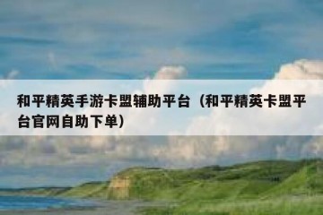 和平精英手游卡盟辅助平台（和平精英卡盟平台官网自助下单）