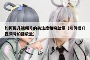 如何提升视频号的关注度和粉丝量（如何提升视频号的播放量）