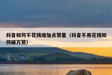 抖音如何不花钱增加点赞量（抖音不用花钱如何破万赞）