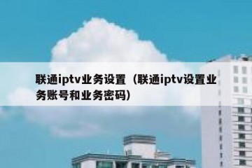 联通iptv业务设置（联通iptv设置业务账号和业务密码）