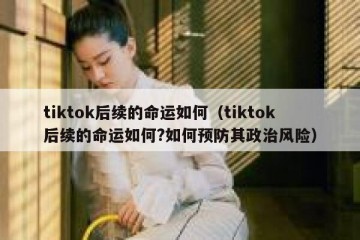 tiktok后续的命运如何（tiktok后续的命运如何?如何预防其政治风险）