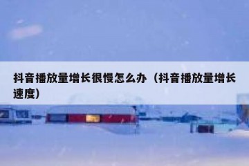 抖音播放量增长很慢怎么办（抖音播放量增长速度）