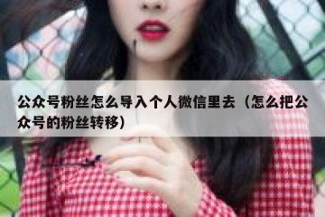 公众号粉丝怎么导入个人微信里去（怎么把公众号的粉丝转移）