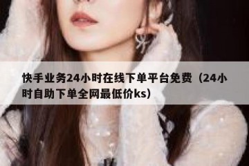 快手业务24小时在线下单平台免费（24小时自助下单全网最低价ks）