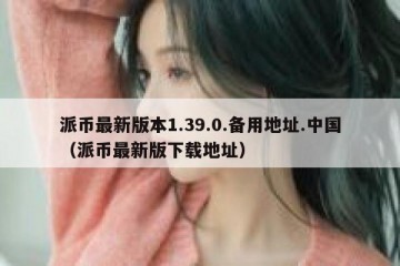 派币最新版本1.39.0.备用地址.中国（派币最新版下载地址）