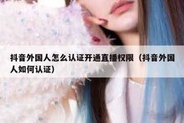抖音外国人怎么认证开通直播权限（抖音外国人如何认证）