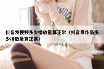 抖音发视频多少播放量算正常（抖音发作品多少播放量算正常）