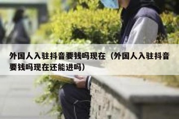 外国人入驻抖音要钱吗现在（外国人入驻抖音要钱吗现在还能进吗）