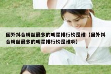 国外抖音粉丝最多的明星排行榜是谁（国外抖音粉丝最多的明星排行榜是谁啊）
