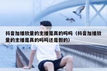 抖音加播放量的主播是真的吗吗（抖音加播放量的主播是真的吗吗还是假的）