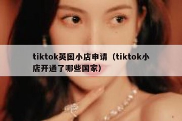tiktok英国小店申请（tiktok小店开通了哪些国家）