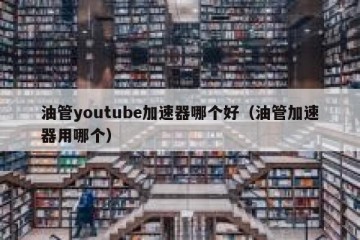 油管youtube加速器哪个好（油管加速器用哪个）