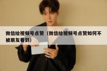 微信给视频号点赞（微信给视频号点赞如何不被朋友看到）