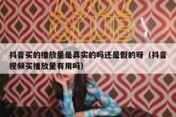 抖音买的播放量是真实的吗还是假的呀（抖音视频买播放量有用吗）