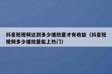 抖音短视频达到多少播放量才有收益（抖音短视频多少播放量能上热门）