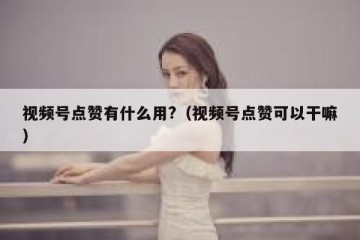 视频号点赞有什么用?（视频号点赞可以干嘛）