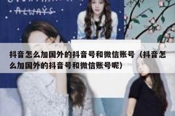 抖音怎么加国外的抖音号和微信账号（抖音怎么加国外的抖音号和微信账号呢）