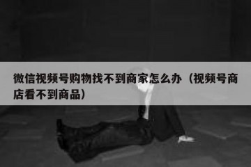 微信视频号购物找不到商家怎么办（视频号商店看不到商品）