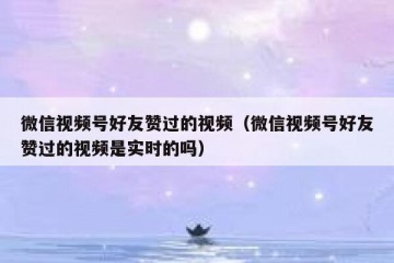 微信视频号好友赞过的视频（微信视频号好友赞过的视频是实时的吗）