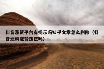 抖音涨赞平台有提示吗知乎文章怎么删除（抖音涨粉涨赞违法吗）