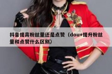 抖音提高粉丝量还是点赞（dou+提升粉丝量和点赞什么区别）