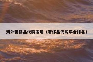 海外奢侈品代购市场（奢侈品代购平台排名）