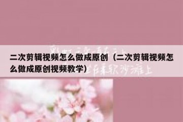 二次剪辑视频怎么做成原创（二次剪辑视频怎么做成原创视频教学）