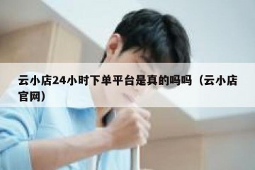 云小店24小时下单平台是真的吗吗（云小店官网）