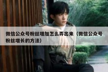 微信公众号粉丝增加怎么弄出来（微信公众号粉丝增长的方法）