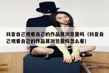 抖音自己观看自己的作品算浏览量吗（抖音自己观看自己的作品算浏览量吗怎么看）