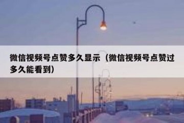 微信视频号点赞多久显示（微信视频号点赞过多久能看到）