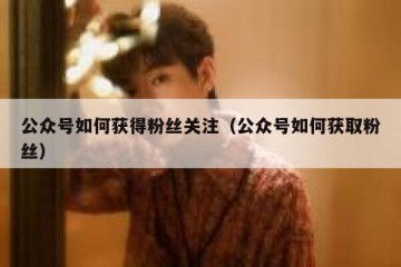 公众号如何获得粉丝关注（公众号如何获取粉丝）