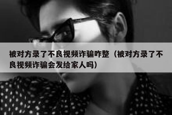 被对方录了不良视频诈骗咋整(被对方录了不良视频诈骗会发给家人吗) 第1张 被对方录了不良视频诈骗咋整(被对方录了不良视频诈骗会发给家人吗) 第1张