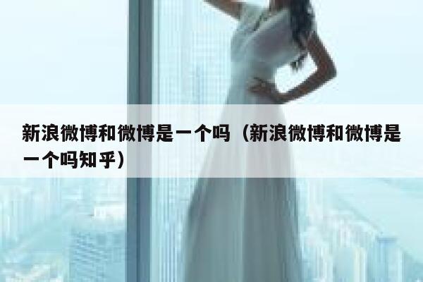 新浪微博和微博是一个吗(新浪微博和微博是一个吗知乎) 第1张 新浪微博和微博是一个吗(新浪微博和微博是一个吗知乎) 第1张