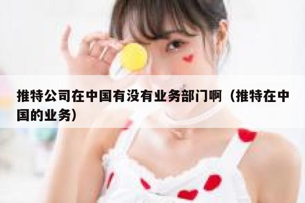 推特公司在中国有没有业务部门啊（推特在中国的业务） 第1张