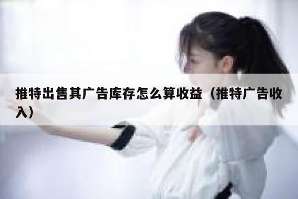 推特出售其广告库存怎么算收益（推特广告收入） 第1张