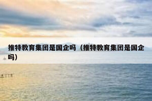 推特教育集团是国企吗(推特教育集团是国企吗) 第1张 推特教育集团是国企吗(推特教育集团是国企吗) 第1张
