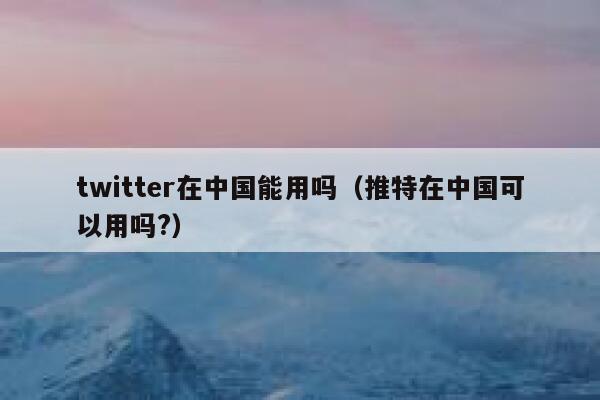 twitter在中国能用吗（推特在中国可以用吗?） 第1张