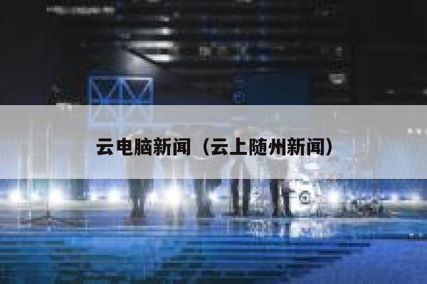 云电脑新闻(云上随州新闻) 第1张 云电脑新闻(云上随州新闻) 第1张