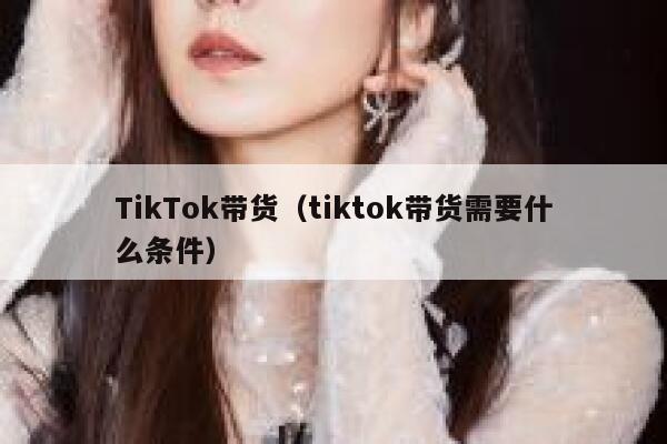 TikTok带货（tiktok带货需要什么条件） 第1张