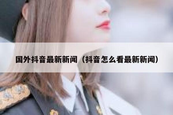 国外抖音最新新闻（抖音怎么看最新新闻） 第1张