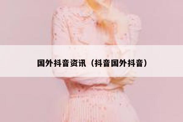 国外抖音资讯（抖音国外抖音） 第1张