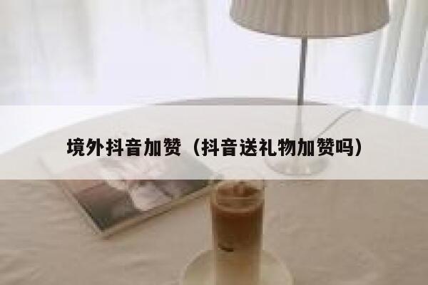 境外抖音加赞(抖音送礼物加赞吗) 第1张 境外抖音加赞(抖音送礼物加赞吗) 第1张
