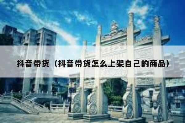 抖音带货（抖音带货怎么上架自己的商品） 第1张