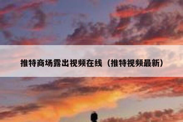推特商场露出视频在线(推特视频最新) 第1张 推特商场露出视频在线(推特视频最新) 第1张